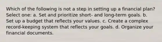 Which of the following is not a step in setting up a financial plan? Select one: a. Set and prioritize short- and long-term goals. b. Set up a budget that reflects your values. c. Create a complex record-keeping system that reflects your goals. d. Organize your financial documents.