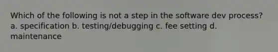 Which of the following is not a step in the software dev process? a. specification b. testing/debugging c. fee setting d. maintenance