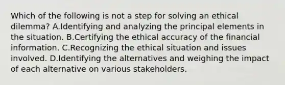 Which of the following is not a step for solving an ethical dilemma? A.Identifying and analyzing the principal elements in the situation. B.Certifying the ethical accuracy of the financial information. C.Recognizing the ethical situation and issues involved. D.Identifying the alternatives and weighing the impact of each alternative on various stakeholders.