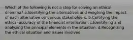 Which of the following is not a step for solving an ethical dilemma? a.Identifying the alternatives and weighing the impact of each alternative on various stakeholders. b.Certifying the ethical accuracy of the financial information. c.Identifying and analyzing the principal elements in the situation. d.Recognizing the ethical situation and issues involved.