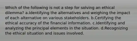 Which of the following is not a step for solving an ethical dilemma? a.Identifying the alternatives and weighing the impact of each alternative on various stakeholders. b.Certifying the ethical accuracy of the financial information. c.Identifying and analyzing the principal elements in the situation. d.Recognizing the ethical situation and issues involved.