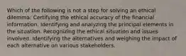 Which of the following is not a step for solving an ethical dilemma: Certifying the ethical accuracy of the financial information. Identifying and analyzing the principal elements in the situation. Recognizing the ethical situation and issues involved. Identifying the alternatives and weighing the impact of each alternative on various stakeholders.