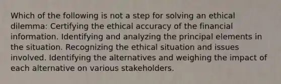 Which of the following is not a step for solving an ethical dilemma: Certifying the ethical accuracy of the financial information. Identifying and analyzing the principal elements in the situation. Recognizing the ethical situation and issues involved. Identifying the alternatives and weighing the impact of each alternative on various stakeholders.