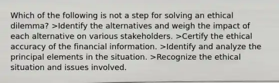 Which of the following is not a step for solving an ethical dilemma? >Identify the alternatives and weigh the impact of each alternative on various stakeholders. >Certify the ethical accuracy of the financial information. >Identify and analyze the principal elements in the situation. >Recognize the ethical situation and issues involved.