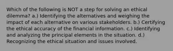 Which of the following is NOT a step for solving an ethical dilemma? a.) Identifying the alternatives and weighing the impact of each alternative on various stakeholders. b.) Certifying the ethical accuracy of the financial information. c.) Identifying and analyzing the principal elements in the situation. d.) Recognizing the ethical situation and issues involved.