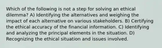 Which of the following is not a step for solving an ethical dilemma? A) Identifying the alternatives and weighing the impact of each alternative on various stakeholders. B) Certifying the ethical accuracy of the financial information. C) Identifying and analyzing the principal elements in the situation. D) Recognizing the ethical situation and issues involved.