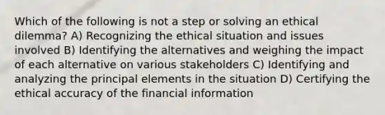 Which of the following is not a step or solving an ethical dilemma? A) Recognizing the ethical situation and issues involved B) Identifying the alternatives and weighing the impact of each alternative on various stakeholders C) Identifying and analyzing the principal elements in the situation D) Certifying the ethical accuracy of the financial information