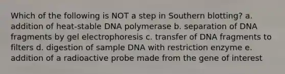 Which of the following is NOT a step in <a href='https://www.questionai.com/knowledge/kXzzHipoNM-southern-blotting' class='anchor-knowledge'>southern blotting</a>? a. addition of heat-stable DNA polymerase b. separation of DNA fragments by gel electrophoresis c. transfer of DNA fragments to filters d. digestion of sample DNA with restriction enzyme e. addition of a radioactive probe made from the gene of interest