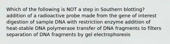 Which of the following is NOT a step in <a href='https://www.questionai.com/knowledge/kXzzHipoNM-southern-blotting' class='anchor-knowledge'>southern blotting</a>? addition of a radioactive probe made from the gene of interest digestion of sample DNA with restriction enzyme addition of heat-stable DNA polymerase transfer of DNA fragments to filters separation of DNA fragments by gel electrophoresis