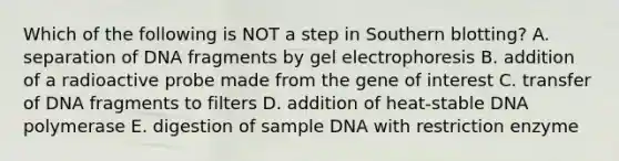 Which of the following is NOT a step in Southern blotting? A. separation of DNA fragments by gel electrophoresis B. addition of a radioactive probe made from the gene of interest C. transfer of DNA fragments to filters D. addition of heat-stable DNA polymerase E. digestion of sample DNA with restriction enzyme