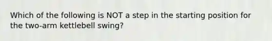 Which of the following is NOT a step in the starting position for the two-arm kettlebell swing?