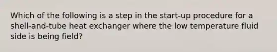 Which of the following is a step in the start-up procedure for a shell-and-tube heat exchanger where the low temperature fluid side is being field?