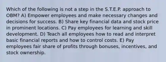 Which of the following is not a step in the S.T.E.P. approach to OBM? A) Empower employees and make necessary changes and decisions for success. B) Share key financial data and stock price in prominent locations. C) Pay employees for learning and skill development. D) Teach all employees how to read and interpret basic financial reports and how to control costs. E) Pay employees fair share of profits through bonuses, incentives, and stock ownership.