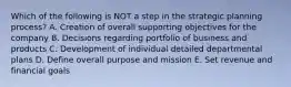 Which of the following is NOT a step in the strategic planning​ process? A. Creation of overall supporting objectives for the company B. Decisions regarding portfolio of business and products C. Development of individual detailed departmental plans D. Define overall purpose and mission E. Set revenue and financial goals