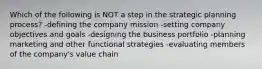 Which of the following is NOT a step in the strategic planning process? -defining the company mission -setting company objectives and goals -designing the business portfolio -planning marketing and other functional strategies -evaluating members of the company's value chain