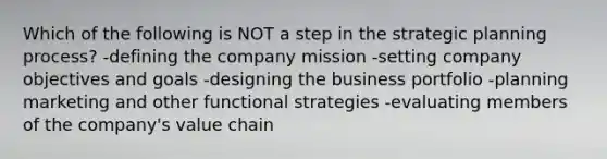 Which of the following is NOT a step in the strategic planning process? -defining the company mission -setting company objectives and goals -designing the business portfolio -planning marketing and other functional strategies -evaluating members of the company's value chain