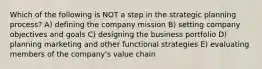 Which of the following is NOT a step in the strategic planning process? A) defining the company mission B) setting company objectives and goals C) designing the business portfolio D) planning marketing and other functional strategies E) evaluating members of the company's value chain