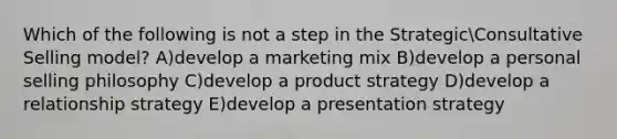 Which of the following is not a step in the StrategicConsultative Selling model? A)develop a marketing mix B)develop a personal selling philosophy C)develop a product strategy D)develop a relationship strategy E)develop a presentation strategy