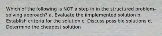 Which of the following is NOT a step in in the structured problem-solving approach? a. Evaluate the iimplemented solution b. Establish criteria for the solution c. Discuss possible solutions d. Determine the cheapest solution