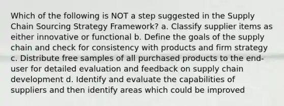 Which of the following is NOT a step suggested in the Supply Chain Sourcing Strategy Framework? a. Classify supplier items as either innovative or functional b. Define the goals of the supply chain and check for consistency with products and firm strategy c. Distribute free samples of all purchased products to the end-user for detailed evaluation and feedback on supply chain development d. Identify and evaluate the capabilities of suppliers and then identify areas which could be improved