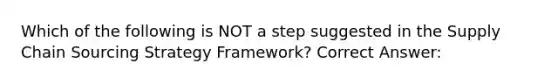 Which of the following is NOT a step suggested in the Supply Chain Sourcing Strategy Framework? Correct Answer: