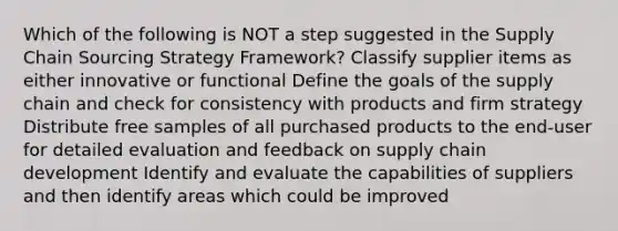 Which of the following is NOT a step suggested in the Supply Chain Sourcing Strategy Framework? Classify supplier items as either innovative or functional Define the goals of the supply chain and check for consistency with products and firm strategy Distribute free samples of all purchased products to the end-user for detailed evaluation and feedback on supply chain development Identify and evaluate the capabilities of suppliers and then identify areas which could be improved