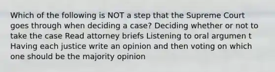 Which of the following is NOT a step that the Supreme Court goes through when deciding a case? Deciding whether or not to take the case Read attorney briefs Listening to oral argumen t Having each justice write an opinion and then voting on which one should be the majority opinion