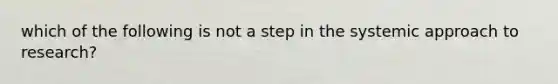 which of the following is not a step in the systemic approach to research?