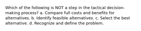 Which of the following is NOT a step in the tactical decision-making process? a. Compare full costs and benefits for alternatives. b. Identify feasible alternatives. c. Select the best alternative. d. Recognize and define the problem.