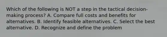 Which of the following is NOT a step in the tactical decision-making process? A. Compare full costs and benefits for alternatives. B. Identify feasible alternatives. C. Select the best alternative. D. Recognize and define the problem