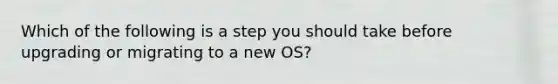 Which of the following is a step you should take before upgrading or migrating to a new OS?