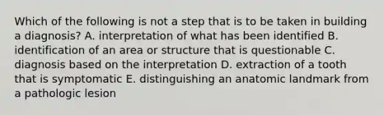 Which of the following is not a step that is to be taken in building a diagnosis? A. interpretation of what has been identified B. identification of an area or structure that is questionable C. diagnosis based on the interpretation D. extraction of a tooth that is symptomatic E. distinguishing an anatomic landmark from a pathologic lesion