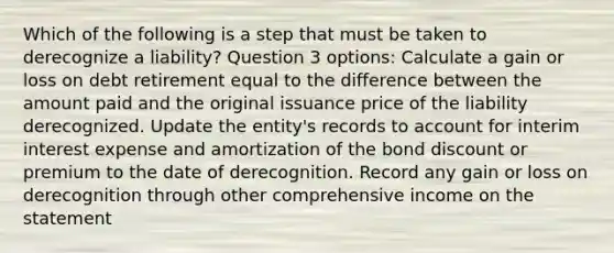 Which of the following is a step that must be taken to derecognize a liability? Question 3 options: Calculate a gain or loss on debt retirement equal to the difference between the amount paid and the original issuance price of the liability derecognized. Update the entity's records to account for interim interest expense and amortization of the bond discount or premium to the date of derecognition. Record any gain or loss on derecognition through other comprehensive income on the statement