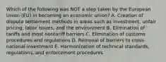 Which of the following was NOT a step taken by the European Union​ (EU) in becoming an economic​ union? A. Creation of dispute settlement methods in areas such as​ investment, unfair​ pricing, labor​ issues, and the environment B. Elimination of tariffs and most nontariff barriers C. Elimination of customs procedures and regulations D. Removal of barriers to​ cross-national investment E. Harmonization of technical​ standards, regulations, and enforcement procedures