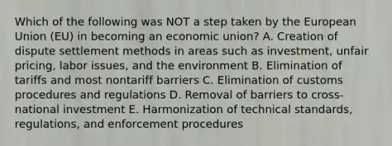 Which of the following was NOT a step taken by the European Union​ (EU) in becoming an economic​ union? A. Creation of dispute settlement methods in areas such as​ investment, unfair​ pricing, labor​ issues, and the environment B. Elimination of tariffs and most nontariff barriers C. Elimination of customs procedures and regulations D. Removal of barriers to​ cross-national investment E. Harmonization of technical​ standards, regulations, and enforcement procedures