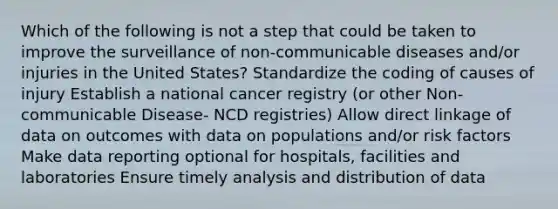 Which of the following is not a step that could be taken to improve the surveillance of non-communicable diseases and/or injuries in the United States? Standardize the coding of causes of injury Establish a national cancer registry (or other Non-communicable Disease- NCD registries) Allow direct linkage of data on outcomes with data on populations and/or risk factors Make data reporting optional for hospitals, facilities and laboratories Ensure timely analysis and distribution of data