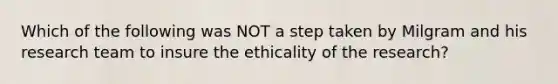 Which of the following was NOT a step taken by Milgram and his research team to insure the ethicality of the research?