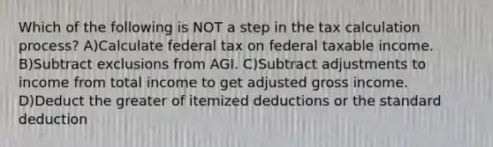 Which of the following is NOT a step in the tax calculation process? A)Calculate federal tax on federal taxable income. B)Subtract exclusions from AGI. C)Subtract adjustments to income from total income to get adjusted gross income. D)Deduct the greater of itemized deductions or the standard deduction