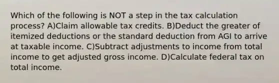 Which of the following is NOT a step in the tax calculation process? A)Claim allowable tax credits. B)Deduct the greater of itemized deductions or the standard deduction from AGI to arrive at taxable income. C)Subtract adjustments to income from total income to get adjusted gross income. D)Calculate federal tax on total income.