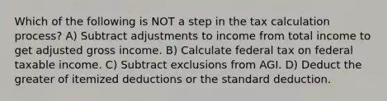 Which of the following is NOT a step in the tax calculation process? A) Subtract adjustments to income from total income to get adjusted gross income. B) Calculate federal tax on federal taxable income. C) Subtract exclusions from AGI. D) Deduct the greater of itemized deductions or the standard deduction.