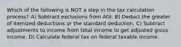 Which of the following is NOT a step in the tax calculation process? A) Subtract exclusions from AGI. B) Deduct the greater of itemized deductions or the standard deduction. C) Subtract adjustments to income from total income to get adjusted gross income. D) Calculate federal tax on federal taxable income.