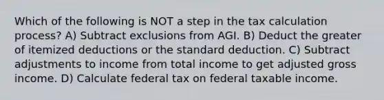 Which of the following is NOT a step in the tax calculation process? A) Subtract exclusions from AGI. B) Deduct the greater of itemized deductions or the standard deduction. C) Subtract adjustments to income from total income to get adjusted gross income. D) Calculate federal tax on federal taxable income.