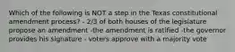 Which of the following is NOT a step in the Texas constitutional amendment process? - 2/3 of both houses of the legislature propose an amendment -the amendment is ratified -the governor provides his signature - voters approve with a majority vote