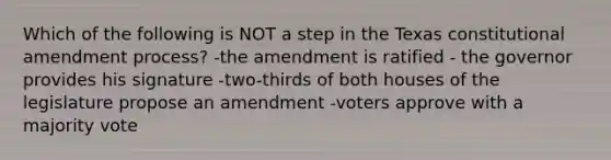 Which of the following is NOT a step in the Texas constitutional amendment process? -the amendment is ratified - the governor provides his signature -two-thirds of both houses of the legislature propose an amendment -voters approve with a majority vote