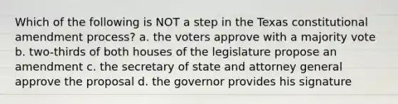 Which of the following is NOT a step in the Texas constitutional amendment process? a. the voters approve with a majority vote b. two-thirds of both houses of the legislature propose an amendment c. the secretary of state and attorney general approve the proposal d. the governor provides his signature