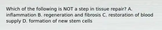 Which of the following is NOT a step in tissue repair? A. inflammation B. regeneration and fibrosis C. restoration of blood supply D. formation of new stem cells