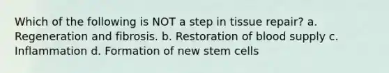 Which of the following is NOT a step in tissue repair? a. Regeneration and fibrosis. b. Restoration of blood supply c. Inflammation d. Formation of new stem cells