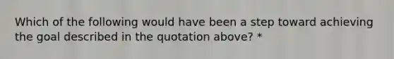 Which of the following would have been a step toward achieving the goal described in the quotation above? *