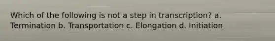 Which of the following is not a step in transcription? a. Termination b. Transportation c. Elongation d. Initiation