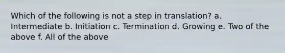 Which of the following is not a step in translation? a. Intermediate b. Initiation c. Termination d. Growing e. Two of the above f. All of the above